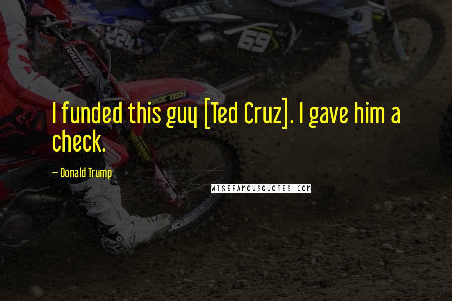 Donald Trump Quotes: I funded this guy [Ted Cruz]. I gave him a check.