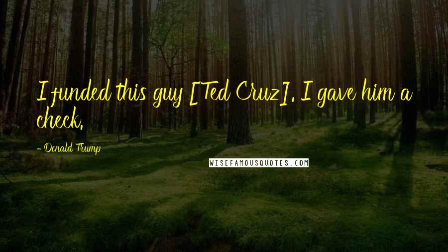 Donald Trump Quotes: I funded this guy [Ted Cruz]. I gave him a check.