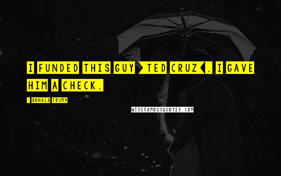 Donald Trump Quotes: I funded this guy [Ted Cruz]. I gave him a check.