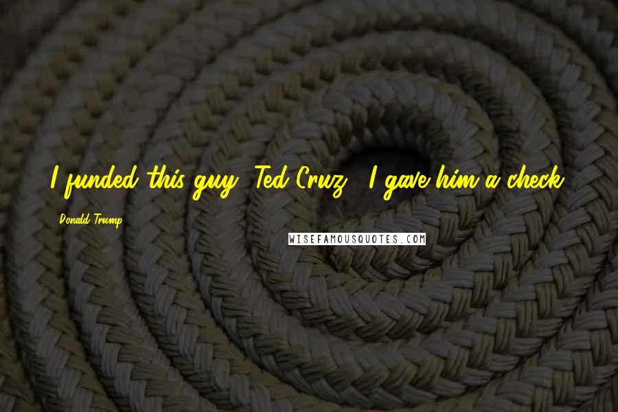 Donald Trump Quotes: I funded this guy [Ted Cruz]. I gave him a check.