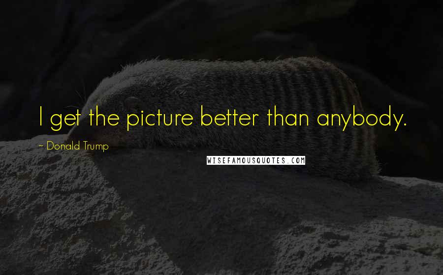 Donald Trump Quotes: I get the picture better than anybody.