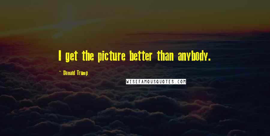 Donald Trump Quotes: I get the picture better than anybody.