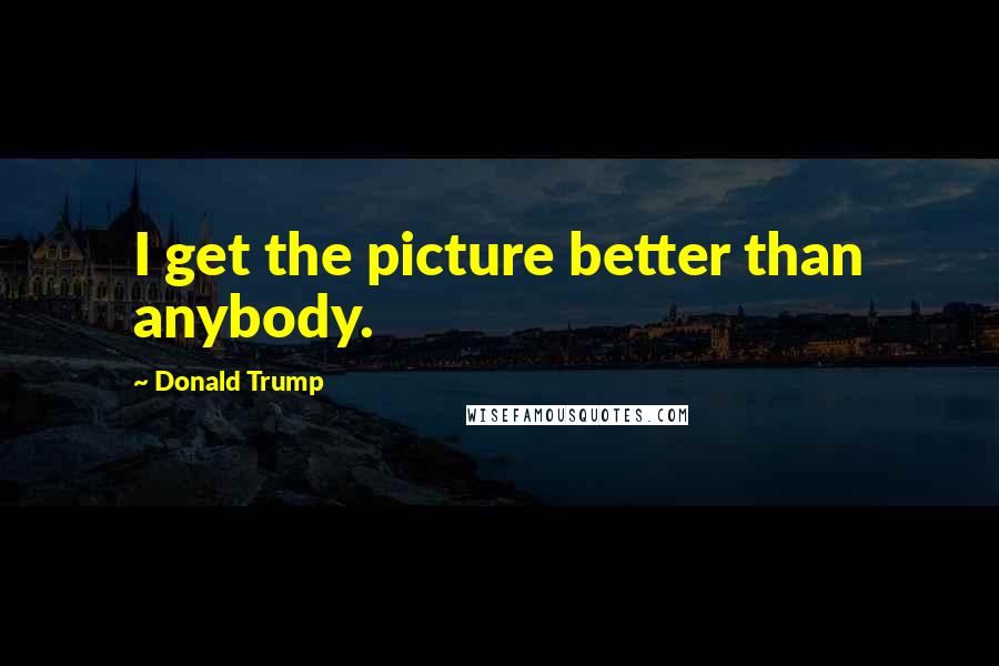 Donald Trump Quotes: I get the picture better than anybody.