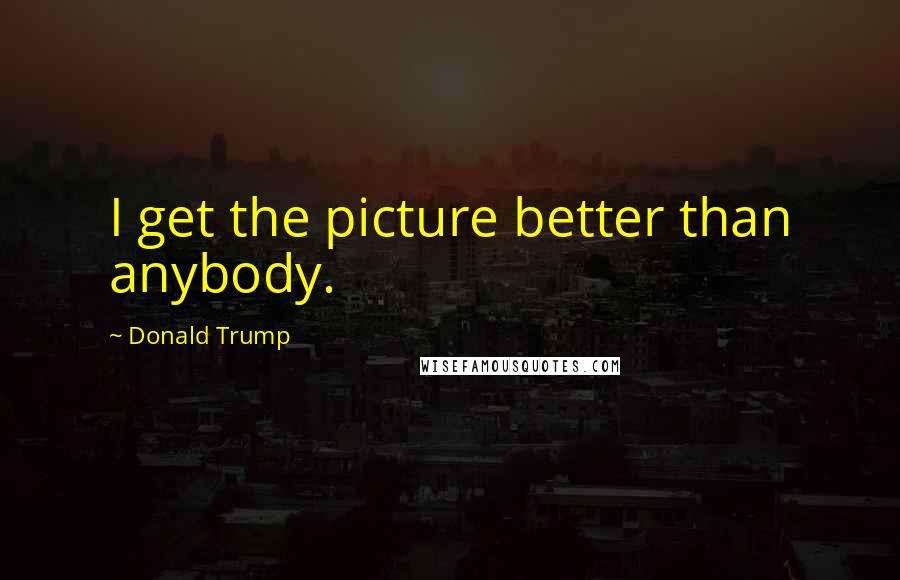 Donald Trump Quotes: I get the picture better than anybody.