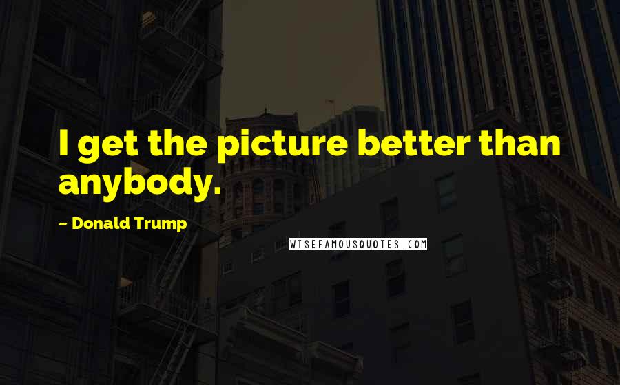 Donald Trump Quotes: I get the picture better than anybody.