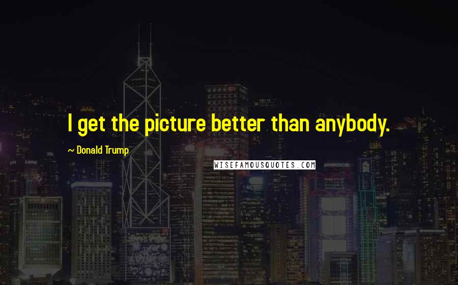 Donald Trump Quotes: I get the picture better than anybody.