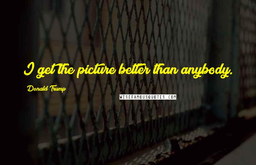 Donald Trump Quotes: I get the picture better than anybody.