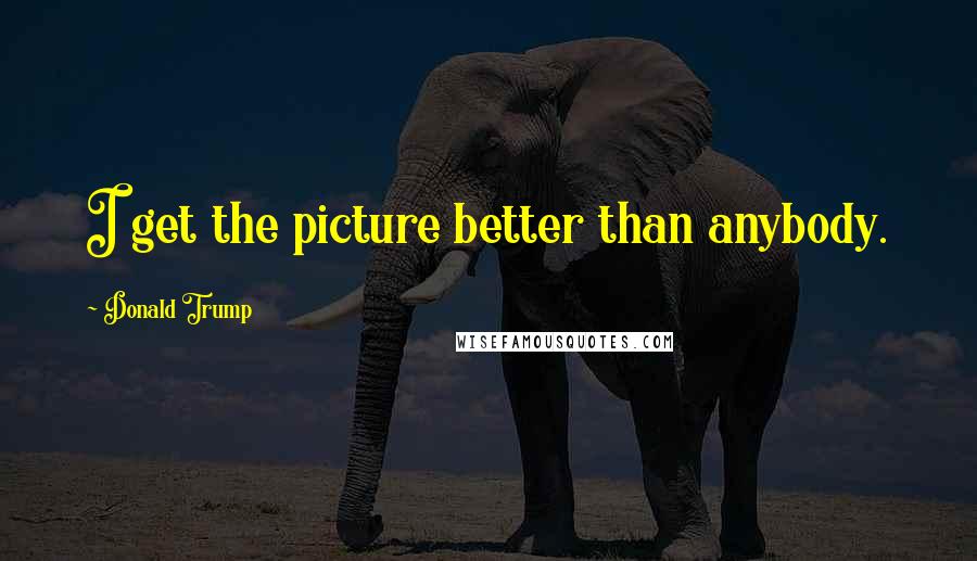 Donald Trump Quotes: I get the picture better than anybody.