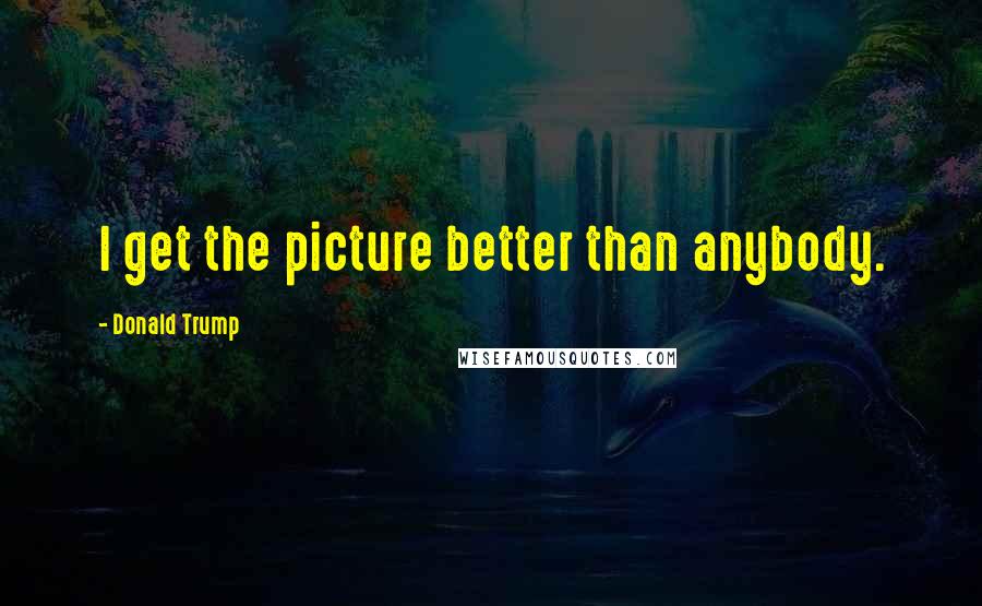 Donald Trump Quotes: I get the picture better than anybody.