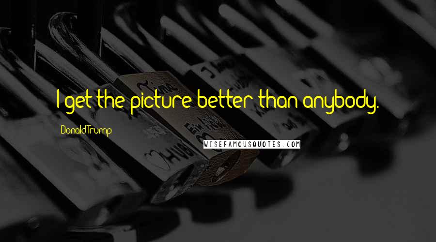 Donald Trump Quotes: I get the picture better than anybody.