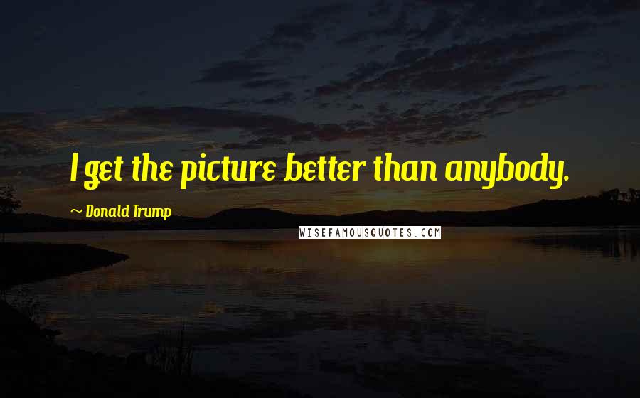 Donald Trump Quotes: I get the picture better than anybody.