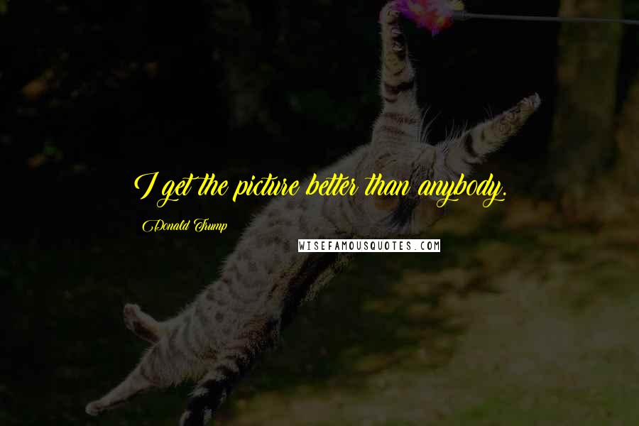 Donald Trump Quotes: I get the picture better than anybody.