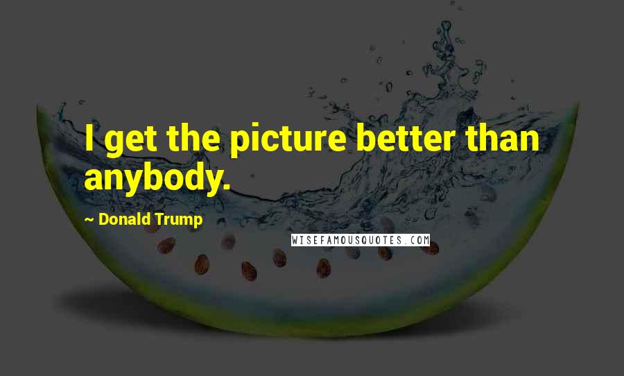 Donald Trump Quotes: I get the picture better than anybody.