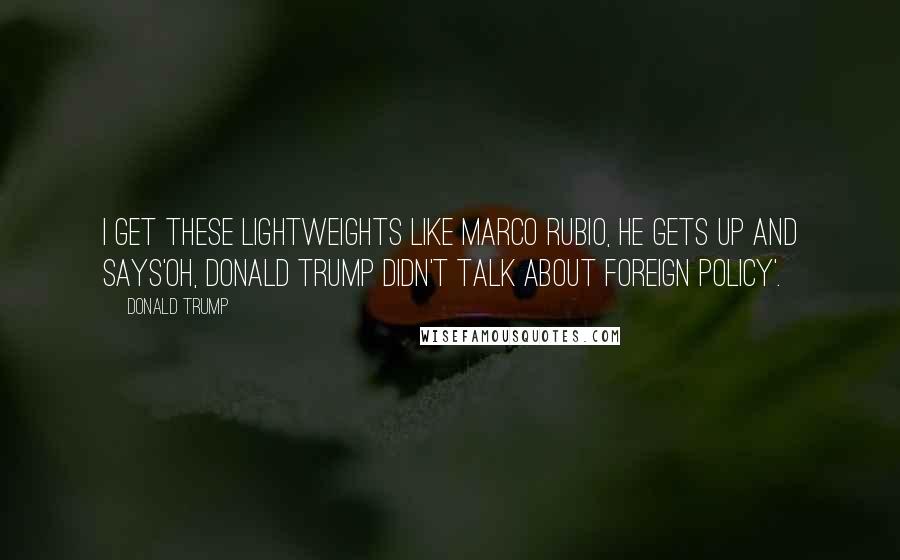 Donald Trump Quotes: I get these lightweights like Marco Rubio, he gets up and says'Oh, Donald Trump didn't talk about foreign policy'.