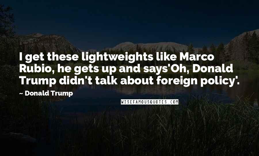 Donald Trump Quotes: I get these lightweights like Marco Rubio, he gets up and says'Oh, Donald Trump didn't talk about foreign policy'.