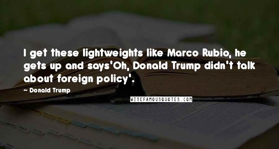 Donald Trump Quotes: I get these lightweights like Marco Rubio, he gets up and says'Oh, Donald Trump didn't talk about foreign policy'.