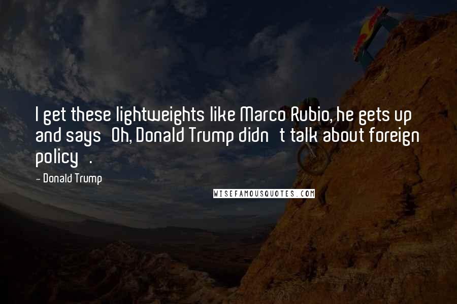 Donald Trump Quotes: I get these lightweights like Marco Rubio, he gets up and says'Oh, Donald Trump didn't talk about foreign policy'.