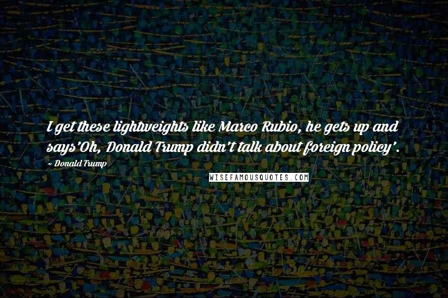 Donald Trump Quotes: I get these lightweights like Marco Rubio, he gets up and says'Oh, Donald Trump didn't talk about foreign policy'.