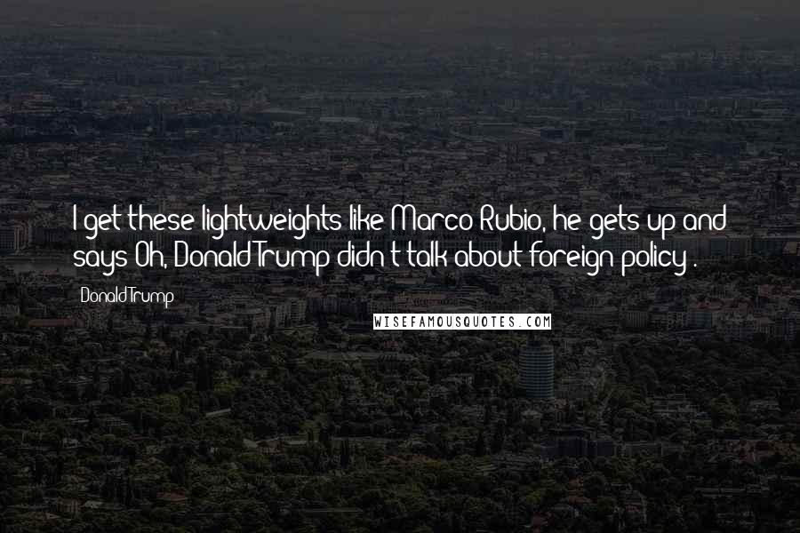 Donald Trump Quotes: I get these lightweights like Marco Rubio, he gets up and says'Oh, Donald Trump didn't talk about foreign policy'.
