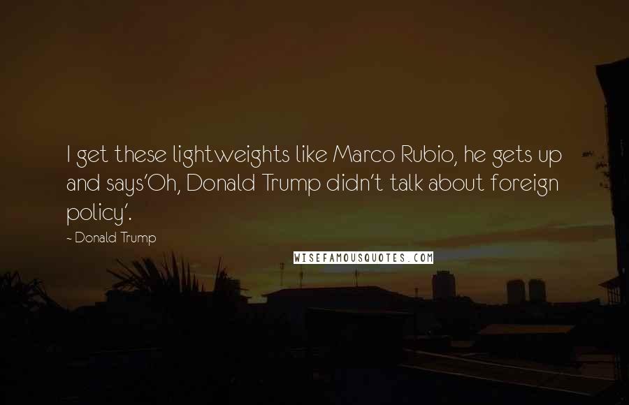 Donald Trump Quotes: I get these lightweights like Marco Rubio, he gets up and says'Oh, Donald Trump didn't talk about foreign policy'.