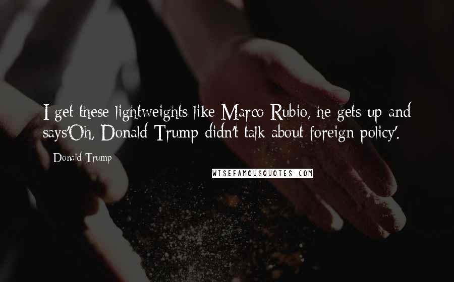 Donald Trump Quotes: I get these lightweights like Marco Rubio, he gets up and says'Oh, Donald Trump didn't talk about foreign policy'.