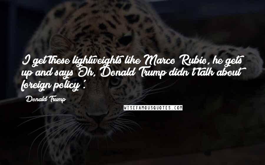 Donald Trump Quotes: I get these lightweights like Marco Rubio, he gets up and says'Oh, Donald Trump didn't talk about foreign policy'.