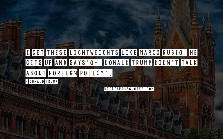 Donald Trump Quotes: I get these lightweights like Marco Rubio, he gets up and says'Oh, Donald Trump didn't talk about foreign policy'.