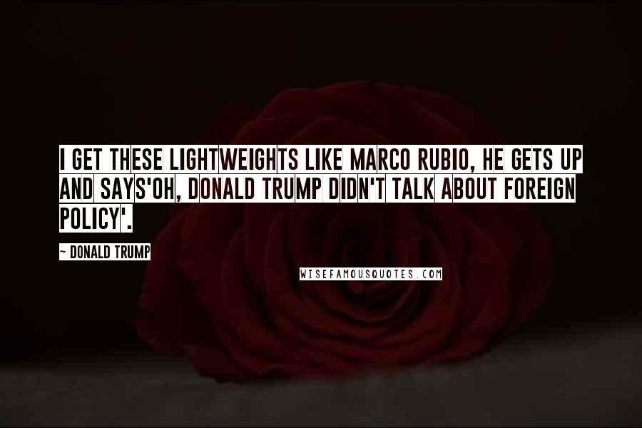 Donald Trump Quotes: I get these lightweights like Marco Rubio, he gets up and says'Oh, Donald Trump didn't talk about foreign policy'.