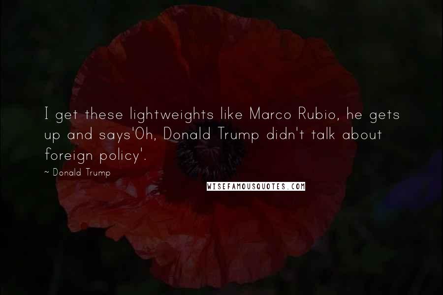 Donald Trump Quotes: I get these lightweights like Marco Rubio, he gets up and says'Oh, Donald Trump didn't talk about foreign policy'.