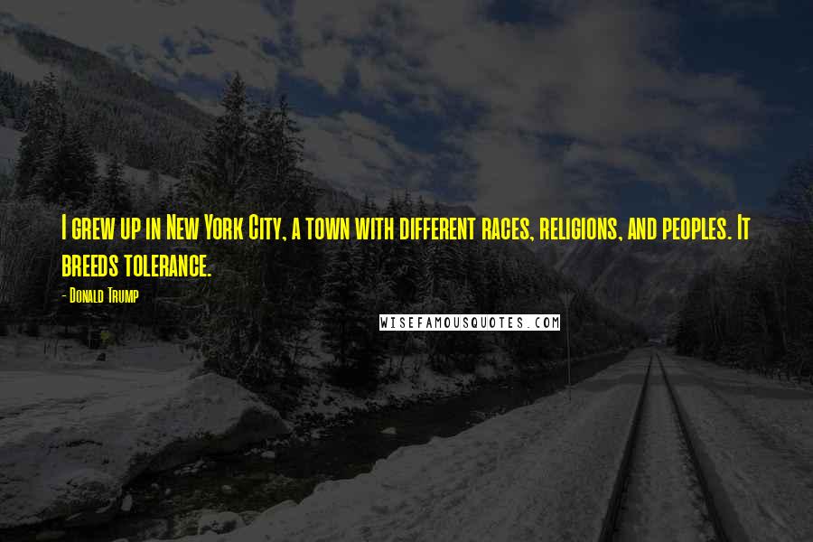 Donald Trump Quotes: I grew up in New York City, a town with different races, religions, and peoples. It breeds tolerance.