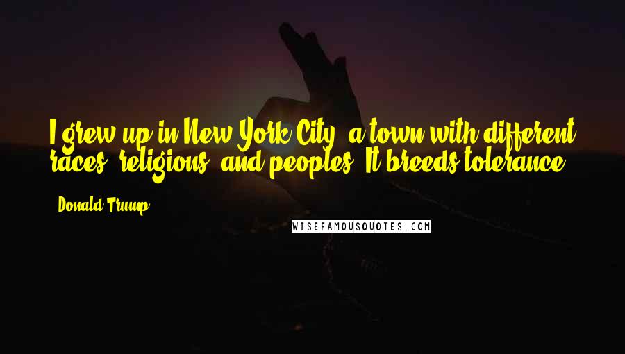Donald Trump Quotes: I grew up in New York City, a town with different races, religions, and peoples. It breeds tolerance.