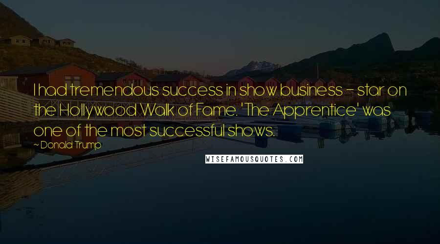 Donald Trump Quotes: I had tremendous success in show business - star on the Hollywood Walk of Fame. 'The Apprentice' was one of the most successful shows.