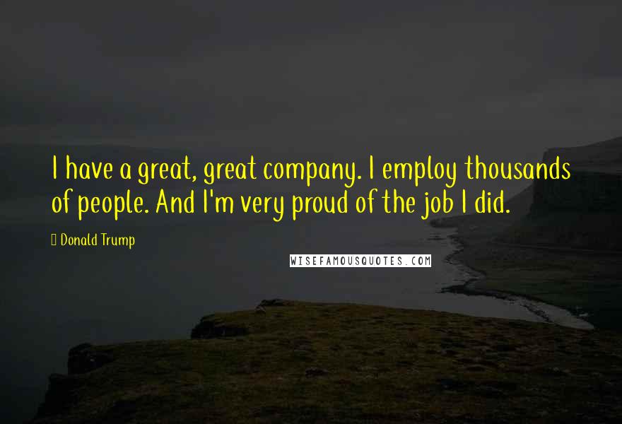 Donald Trump Quotes: I have a great, great company. I employ thousands of people. And I'm very proud of the job I did.