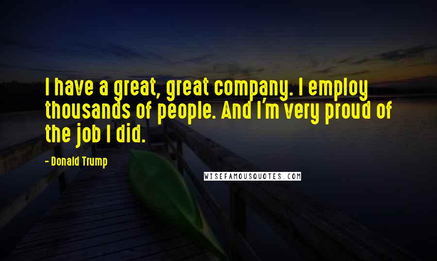 Donald Trump Quotes: I have a great, great company. I employ thousands of people. And I'm very proud of the job I did.