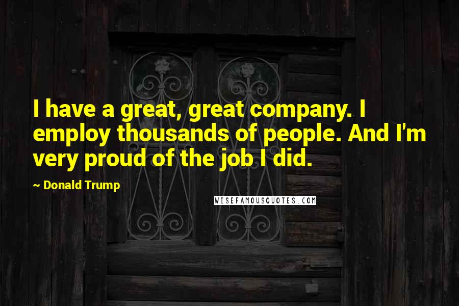 Donald Trump Quotes: I have a great, great company. I employ thousands of people. And I'm very proud of the job I did.