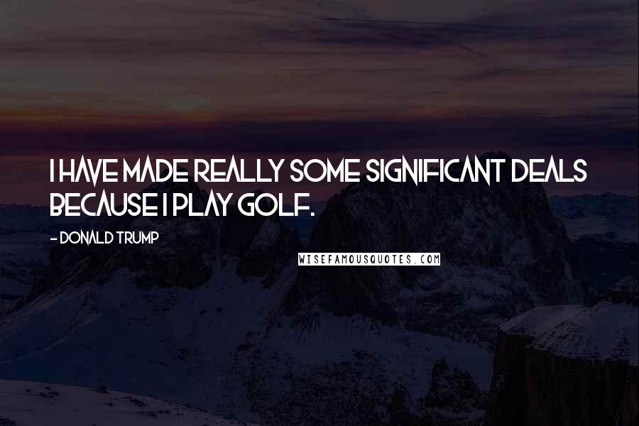 Donald Trump Quotes: I have made really some significant deals because I play golf.