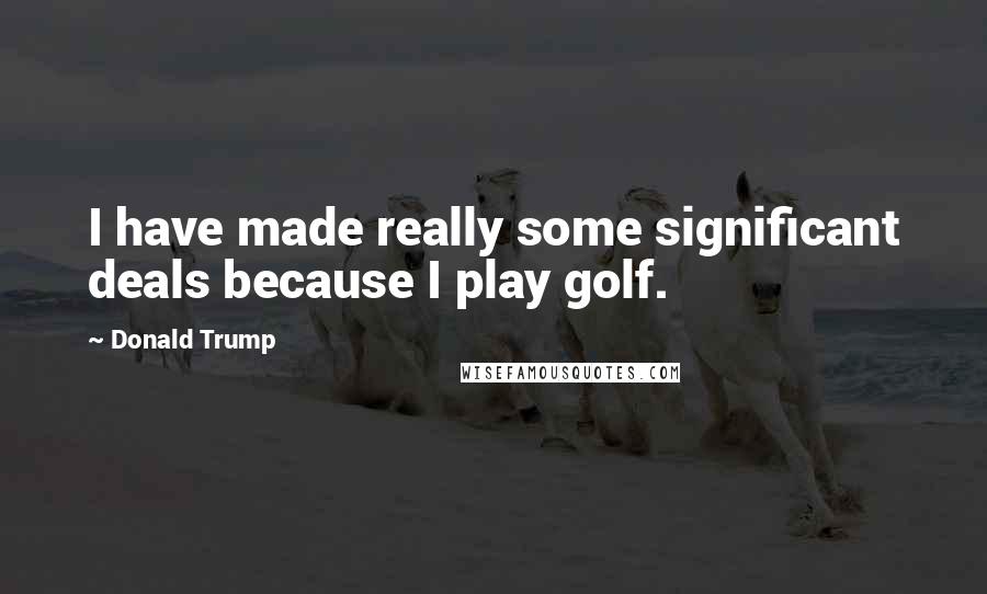 Donald Trump Quotes: I have made really some significant deals because I play golf.