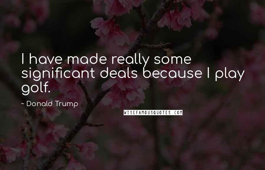 Donald Trump Quotes: I have made really some significant deals because I play golf.