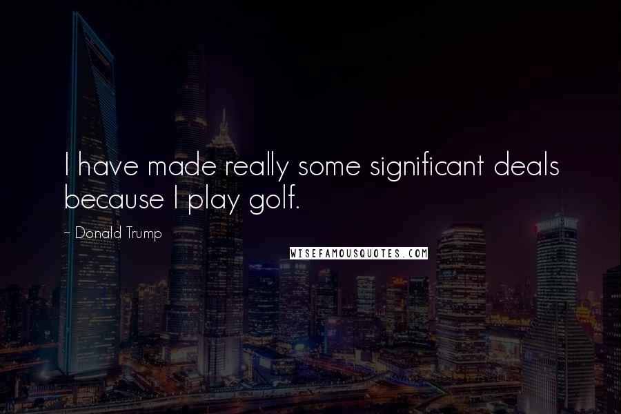 Donald Trump Quotes: I have made really some significant deals because I play golf.