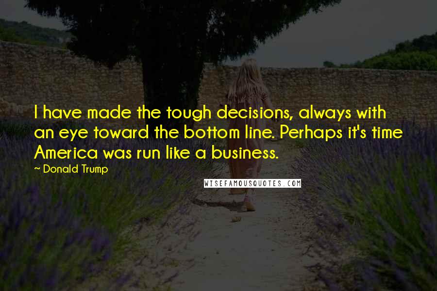 Donald Trump Quotes: I have made the tough decisions, always with an eye toward the bottom line. Perhaps it's time America was run like a business.