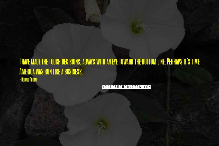 Donald Trump Quotes: I have made the tough decisions, always with an eye toward the bottom line. Perhaps it's time America was run like a business.