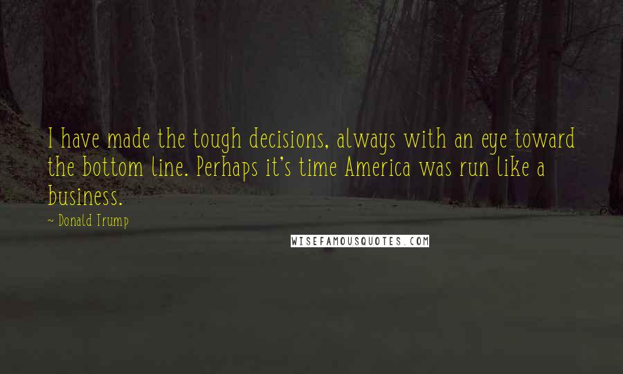 Donald Trump Quotes: I have made the tough decisions, always with an eye toward the bottom line. Perhaps it's time America was run like a business.