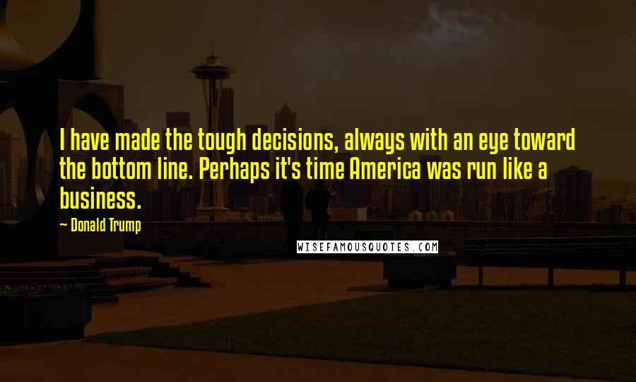 Donald Trump Quotes: I have made the tough decisions, always with an eye toward the bottom line. Perhaps it's time America was run like a business.