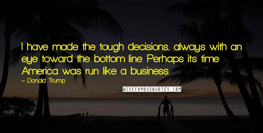 Donald Trump Quotes: I have made the tough decisions, always with an eye toward the bottom line. Perhaps it's time America was run like a business.