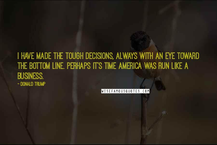 Donald Trump Quotes: I have made the tough decisions, always with an eye toward the bottom line. Perhaps it's time America was run like a business.