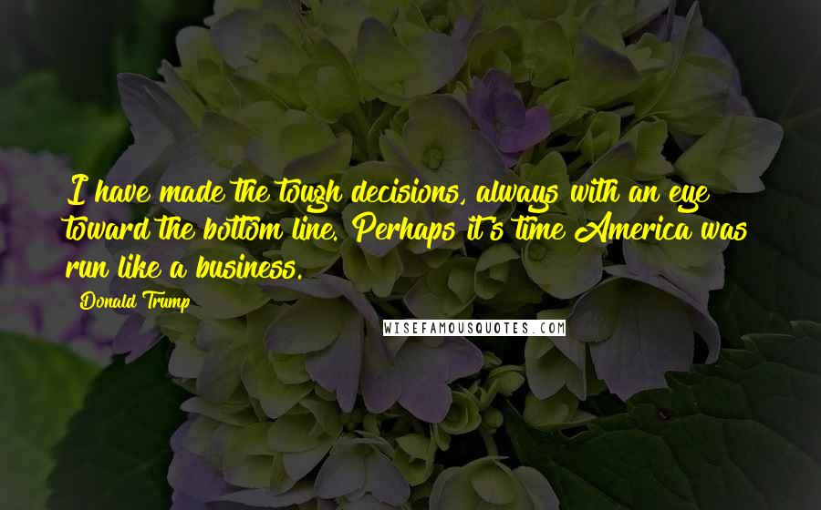 Donald Trump Quotes: I have made the tough decisions, always with an eye toward the bottom line. Perhaps it's time America was run like a business.