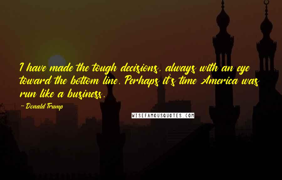 Donald Trump Quotes: I have made the tough decisions, always with an eye toward the bottom line. Perhaps it's time America was run like a business.