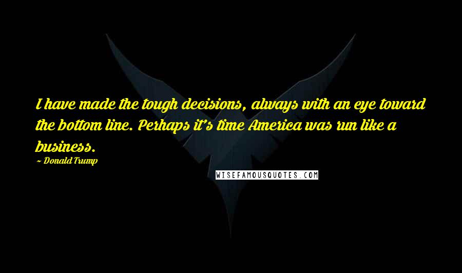 Donald Trump Quotes: I have made the tough decisions, always with an eye toward the bottom line. Perhaps it's time America was run like a business.