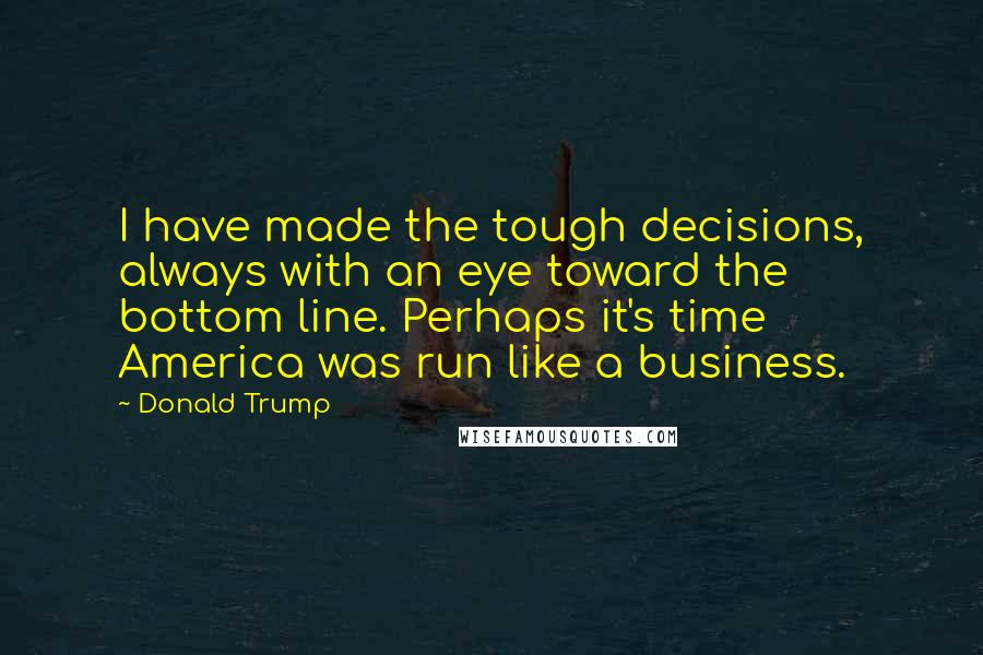 Donald Trump Quotes: I have made the tough decisions, always with an eye toward the bottom line. Perhaps it's time America was run like a business.