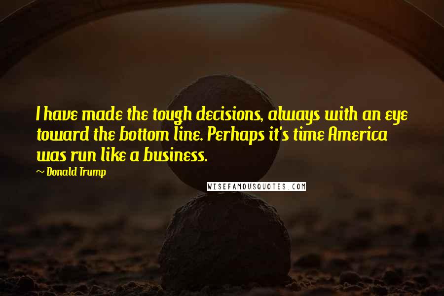 Donald Trump Quotes: I have made the tough decisions, always with an eye toward the bottom line. Perhaps it's time America was run like a business.